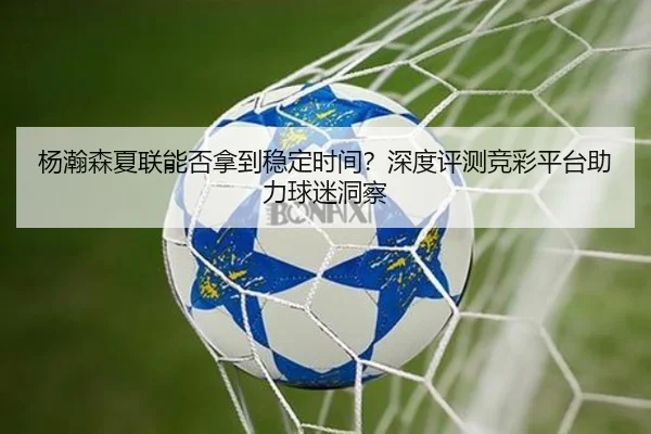 杨瀚森夏联能否拿到稳定时间？深度评测竞彩平台助力球迷洞察