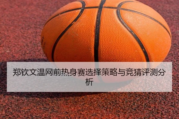 郑钦文温网前热身赛选择策略与竞猜评测分析